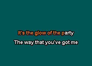 It's the glow ofthe party

The way that you've got me
