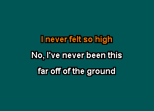 I never felt so high

No, I've never been this

far off of the ground