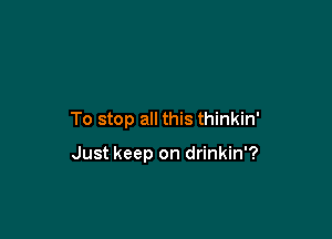 To stop all this thinkin'

Just keep on drinkin'?