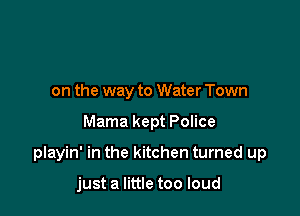 on the way to Water Town

Mama kept Police

playin' in the kitchen turned up

just a little too loud