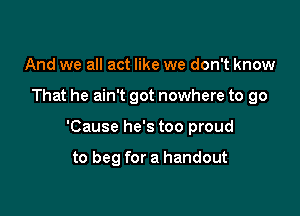 And we all act like we don't know

That he ain't got nowhere to go

'Cause he's too proud

to beg for a handout