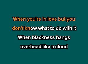 When you're in love but you

don't know what to do with it

When blackness hangs

overhead like a cloud