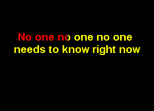 No one no one no one
needs to know right now