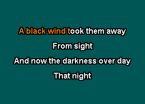 A black wind took them away

From sight

And now the darkness over day
That night