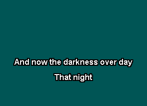 And now the darkness over day
That night