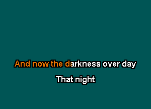 And now the darkness over day
That night