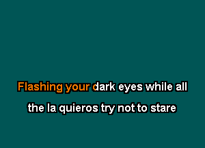 Flashing your dark eyes while all

the la quieros try not to stare