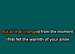 But all that changed from the moment

I first felt the warmth of your smile