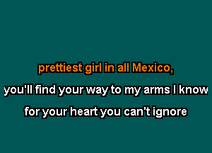 prettiest girl in all Mexico,

you'll fund your way to my arms I know

for your heart you can't ignore