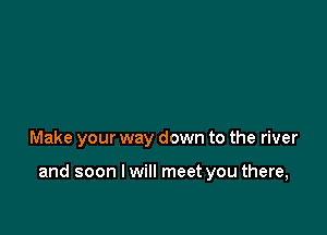 Make your way down to the river

and soon I will meet you there,