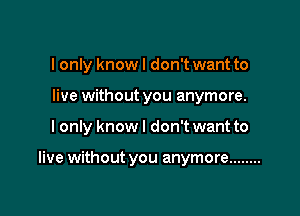 I only knowl don't want to
live without you anymore.

I only know I don't want to

live without you anymore ........