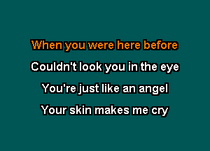 When you were here before
Couldn't look you in the eye

You'rejust like an angel

Your skin makes me cry