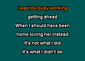 l was too busy working

getting ahead
When I should have been
home loving her instead
It's not whatl did
it's whatl didn't do