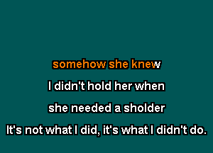 somehow she knew

ldidn't hold her when

she needed a sholder

It's not what I did, it's What I didn't do.