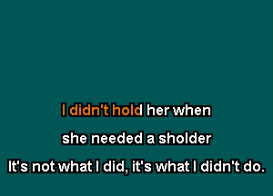 ldidn't hold her when

she needed a sholder

It's not what I did, it's What I didn't do.