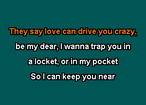 They say love can drive you crazy,

be my dear, lwanna trap you in

a locket, or in my pocket

80 I can keep you near