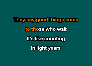 They say good things come

to those who wait

It's like counting

in light years