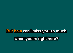 But how can I miss you so much

when you're right here?