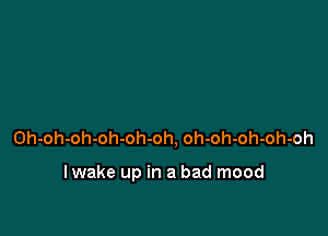 Oh-oh-oh-oh-oh-oh, oh-oh-oh-oh-oh

I wake up in a bad mood