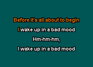 Before it's all about to begin

Iwake up in a bad mood
Hmhmhm,

I wake up in a bad mood