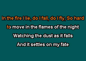 In the fire I lie, do I fall, do I fly, 80 hard
to move in the flames ofthe night
Watching the dust as it falls

And it settles on my fate