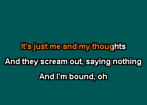 It's just me and my thoughts

And they scream out. saying nothing

And I'm bound, oh