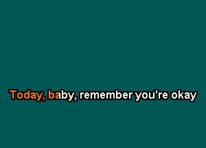 Today, baby, rememberyou're okay