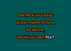 Sacrifice your body
to the rhythm of mine

So tell me,

would you sacrifice?
