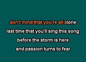 don't mind that you're all alone
last time that you'll sing this song
before the storm is here

and passion turns to fear