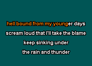 hell bound from my younger days

scream loud that I'll take the blame

keep sinking under

the rain and thunder