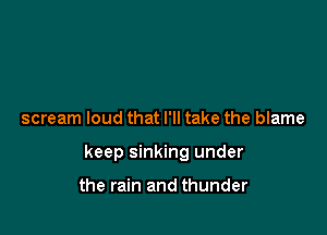 scream loud that I'll take the blame

keep sinking under

the rain and thunder