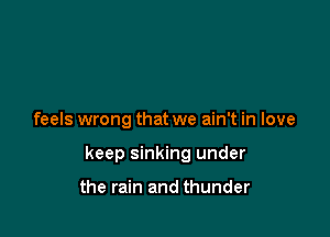 feels wrong that we ain't in love

keep sinking under

the rain and thunder