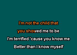 I'm not the child that

you showed me to be

I'm terrified 'cause you know me

Better than I know myself