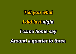 Tell you what
I did last night

I came home say

Around a quarter to three