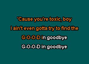 'Cause you're toxic, boy

I ain't even gotta try to fund the

G-O-O-D in goodbye
G-O-O-D in goodbye
