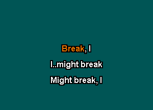 Break,l

I..might break
Might break, I