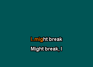 I..might break
Might break, I