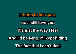 It hurts to love you,

but I still love you

lt'sjust the way I feel
And I'd be lying, ifl kept hiding
The fact thatl can't deal