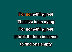 For something real

That I've been dying

For something real
It took thirteen beaches

to fund one empty