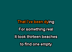 That I've been dying

For something real
It took thirteen beaches

to fund one empty