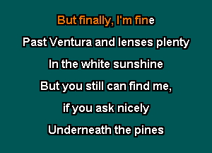 But finally, I'm fine
Past Ventura and lenses plenty
In the white sunshine

But you still can fund me,

ifyou ask nicely

Underneath the pines l