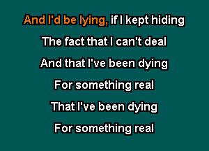 And I'd be lying, ifl kept hiding
The fact that I can't deal

And that I've been dying

For something real
That I've been dying

For something real