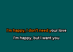 I'm happy, I don't need your love

I'm happy. but I want you