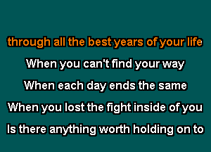through all the best years ofyour life
When you can't find your way
When each day ends the same

When you lost the fight inside of you

Is there anything worth holding on to