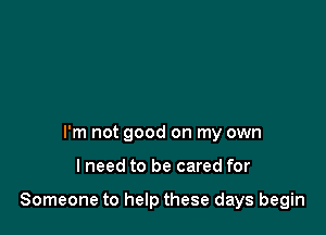 I'm not good on my own

lneed to be cared for

Someone to help these days begin