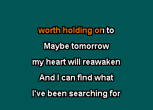 worth holding on to
Maybe tomorrow
my heart will reawaken

And I can fund what

I've been searching for