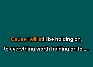 Cause lwill still be holding on,

to everything worth holding on to .....