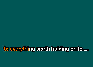 to everything worth holding on to .....