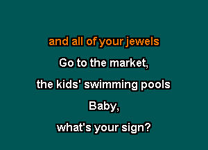 and all of yourjewels

Go to the market,

the kids' swimming pools
Baby,

what's your sign?