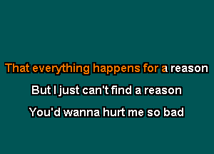 That everything happens for a reason
But ljust can't find a reason

You'd wanna hurt me so bad